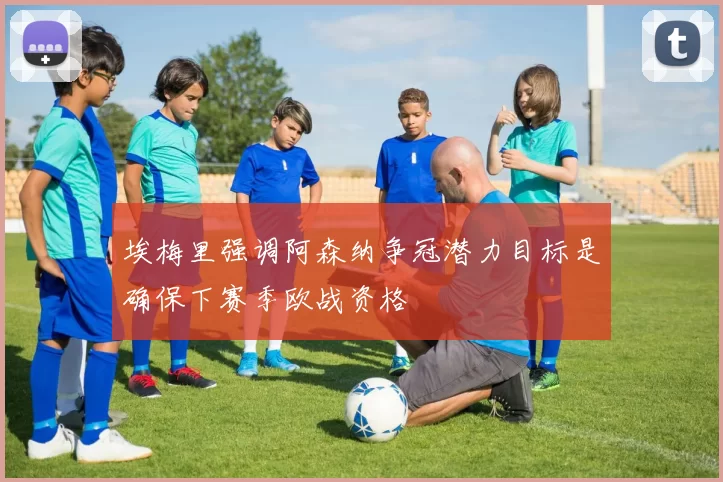 埃梅里强调阿森纳争冠潜力目标是确保下赛季欧战资格