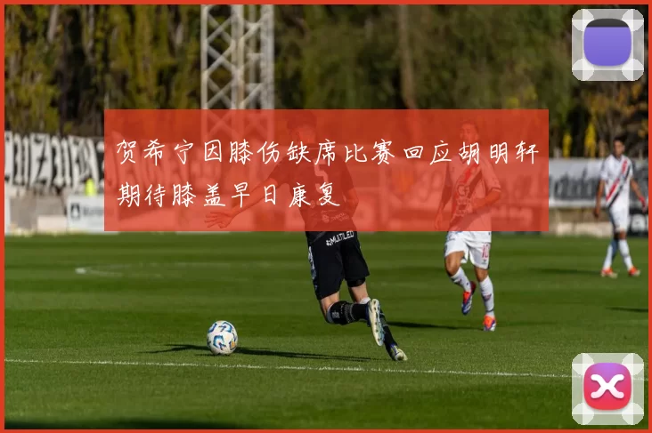 贺希宁因膝伤缺席比赛回应胡明轩期待膝盖早日康复