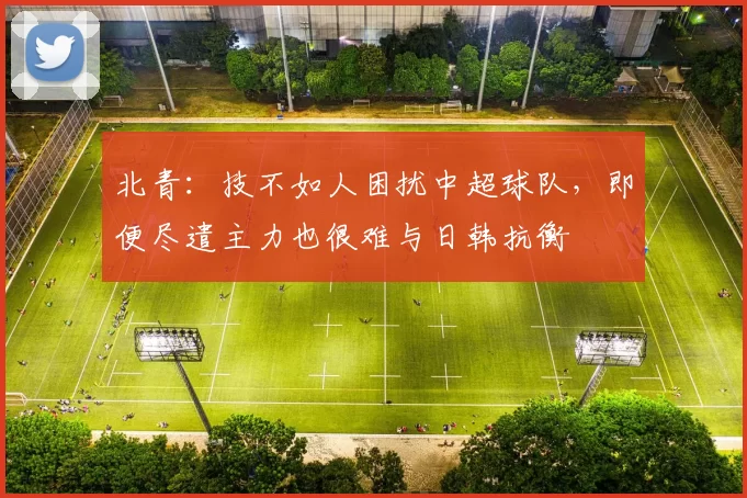 北青：技不如人困扰中超球队，即便尽遣主力也很难与日韩抗衡