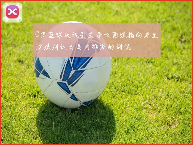 C罗篮球庆祝引发争议葡媒指向库里沙媒则认为是内维斯的调侃