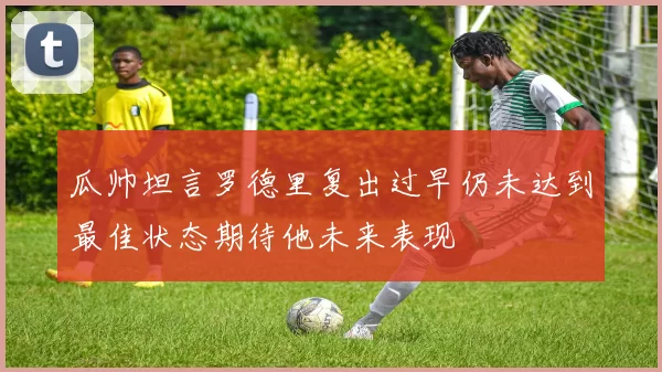 瓜帅坦言罗德里复出过早仍未达到最佳状态期待他未来表现