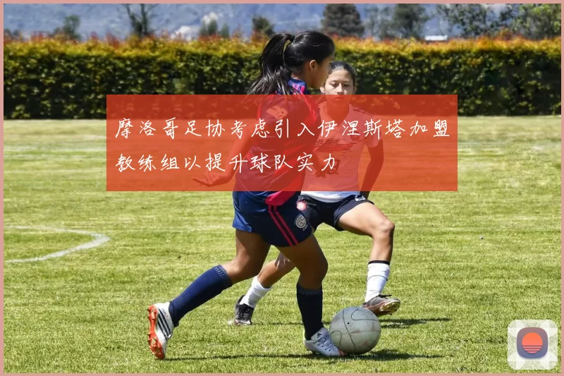 摩洛哥足协考虑引入伊涅斯塔加盟教练组以提升球队实力