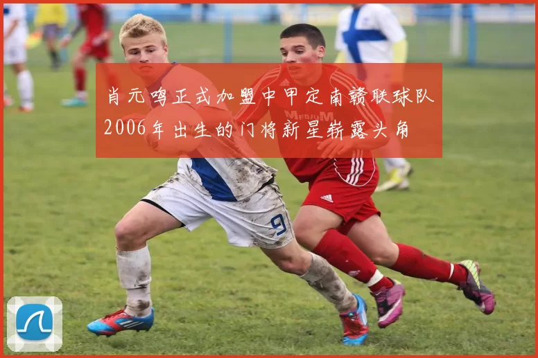 肖元鸣正式加盟中甲定南赣联球队2006年出生的门将新星崭露头角