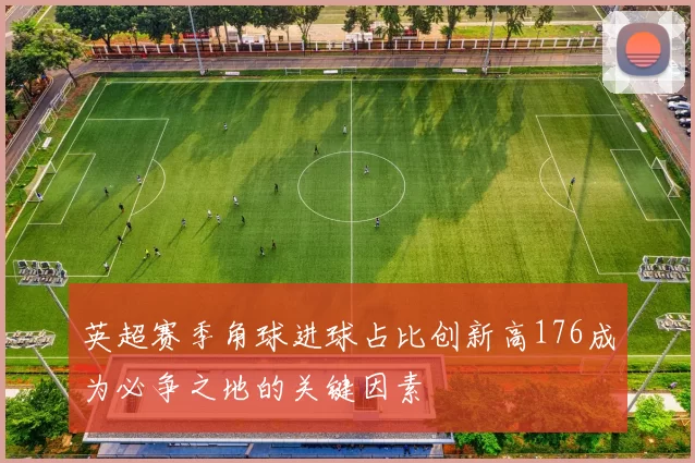 英超赛季角球进球占比创新高176成为必争之地的关键因素