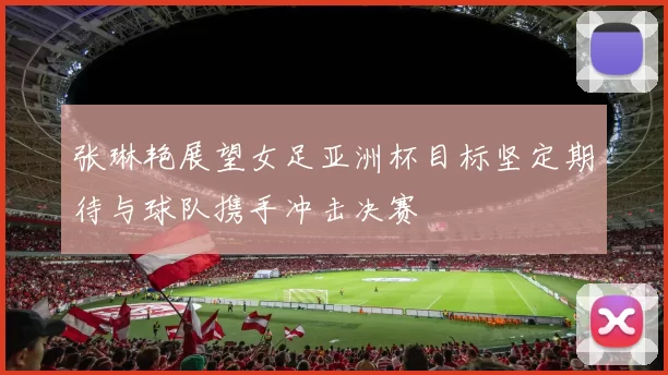 张琳艳展望女足亚洲杯目标坚定期待与球队携手冲击决赛