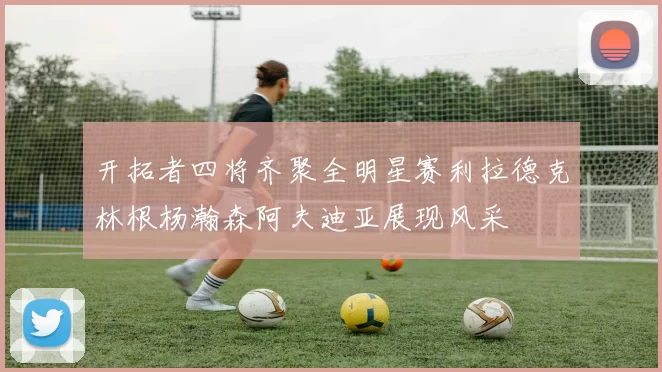 开拓者四将齐聚全明星赛利拉德克林根杨瀚森阿夫迪亚展现风采