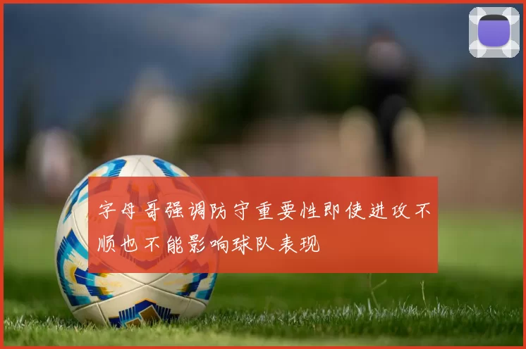 字母哥强调防守重要性即使进攻不顺也不能影响球队表现