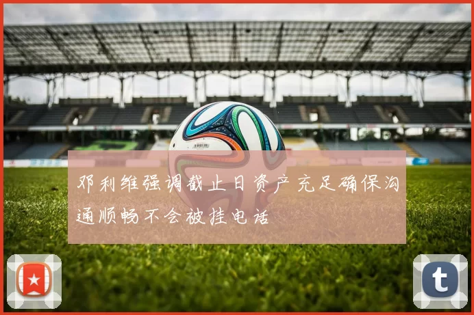 邓利维强调截止日资产充足确保沟通顺畅不会被挂电话