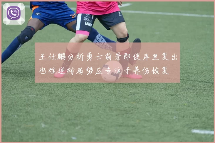 王仕鹏分析勇士前景即使库里复出也难逆转局势应专注于养伤恢复